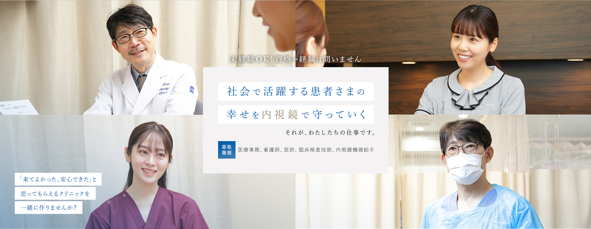 未経験OK！資格や経験は問いません 社会で活躍する患者さまの幸せを内視鏡で守っていく それが、わたしたちの仕事です。 募集職種：医療事務、看護師、医師、臨床検査技師、内視鏡機器助手 「来てよかった、安心できた」と思ってもらえるクリニックを一緒に作りませんか？